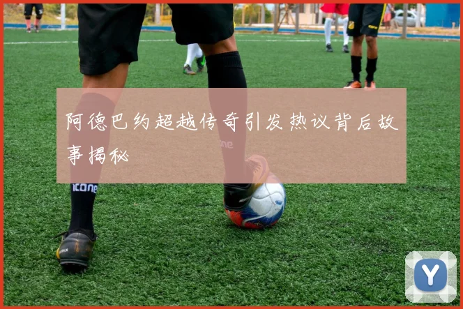 阿德巴约超越传奇引发热议背后故事揭秘