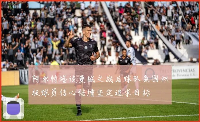 阿尔特塔谈曼城之战后球队氛围积极球员信心倍增坚定追求目标