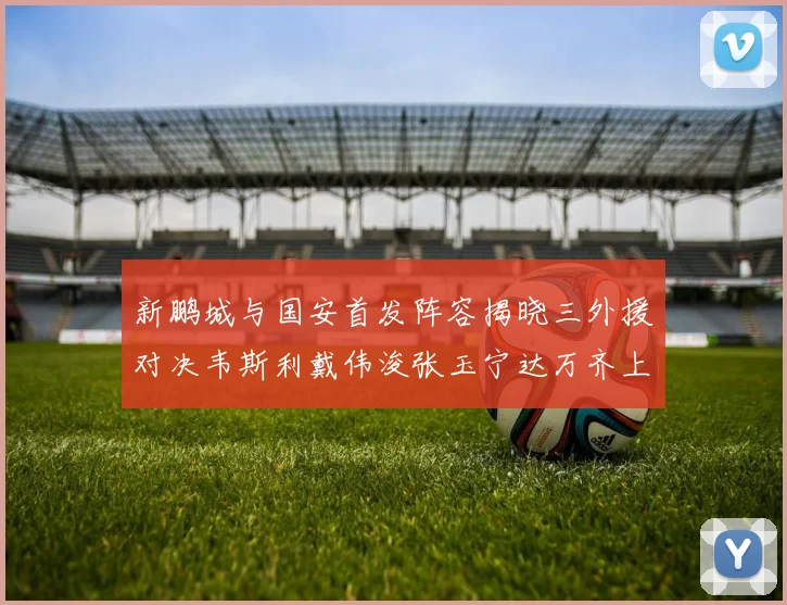新鹏城与国安首发阵容揭晓三外援对决韦斯利戴伟浚张玉宁达万齐上阵
