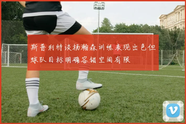 斯普利特谈杨瀚森训练表现出色但球队目标明确容错空间有限