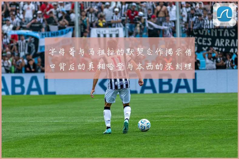 字母哥与马祖拉的默契合作揭示借口背后的真相哈登与本西的深刻理解