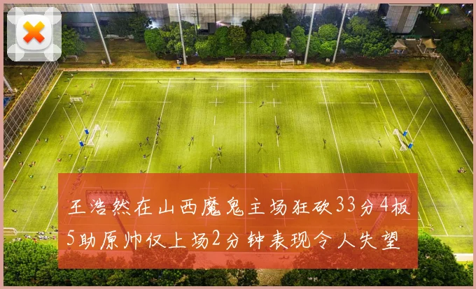 王浩然在山西魔鬼主场狂砍33分4板5助原帅仅上场2分钟表现令人失望