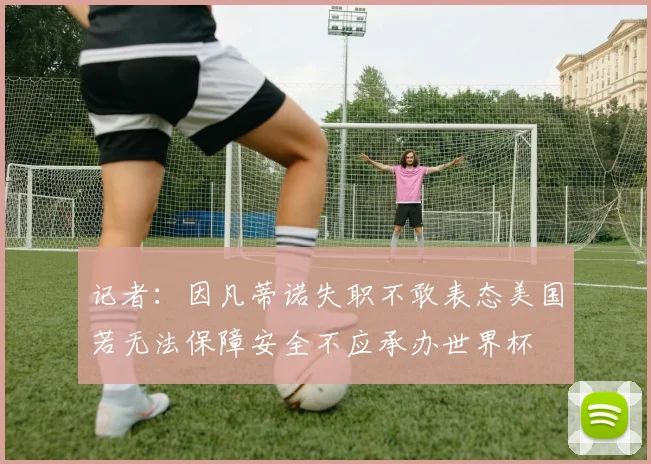 记者：因凡蒂诺失职不敢表态美国若无法保障安全不应承办世界杯