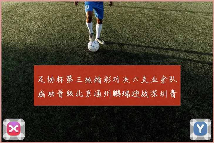 足协杯第三轮精彩对决六支业余队成功晋级北京通州鹏瑞迎战深圳青年人
