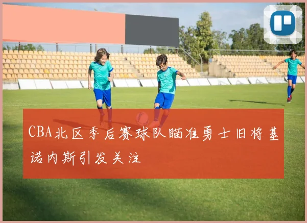 CBA北区季后赛球队瞄准勇士旧将基诺内斯引发关注