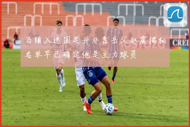 马镇入选国足并非靠岳父赵震揭秘名单早已确定他是主力球员