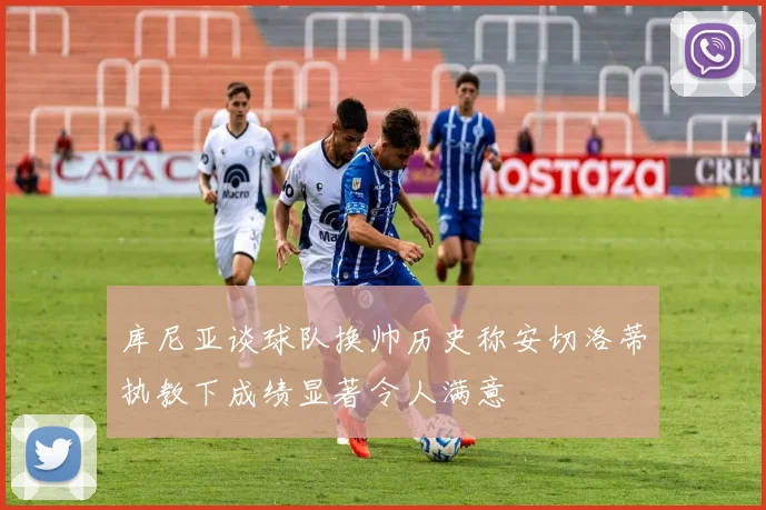库尼亚谈球队换帅历史称安切洛蒂执教下成绩显著令人满意