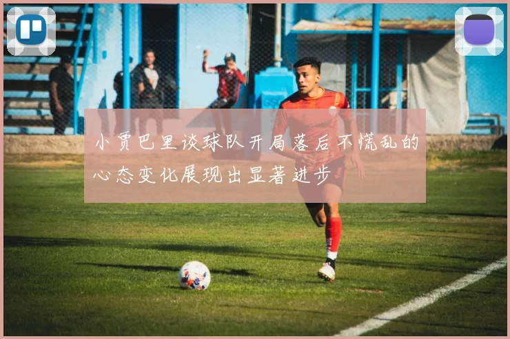 小贾巴里谈球队开局落后不慌乱的心态变化展现出显著进步