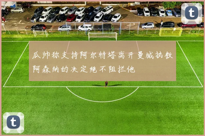瓜帅称支持阿尔特塔离开曼城执教阿森纳的决定绝不阻拦他