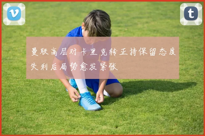曼联高层对卡里克转正持保留态度失利后局势愈发紧张