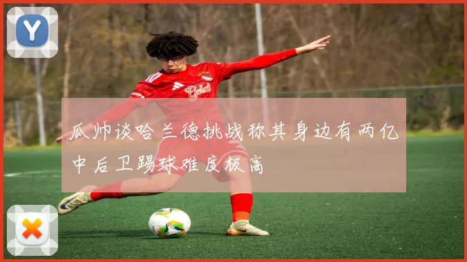 瓜帅谈哈兰德挑战称其身边有两亿中后卫踢球难度极高
