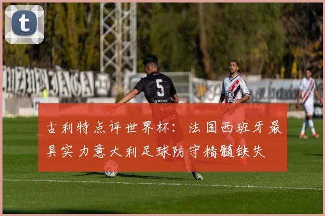 古利特点评世界杯：法国西班牙最具实力意大利足球防守精髓缺失