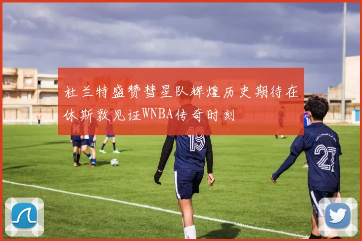 杜兰特盛赞彗星队辉煌历史期待在休斯敦见证WNBA传奇时刻