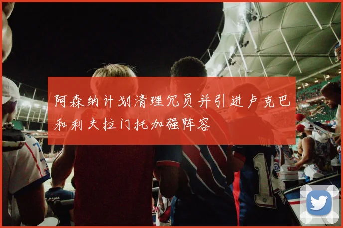 阿森纳计划清理冗员并引进卢克巴和利夫拉门托加强阵容