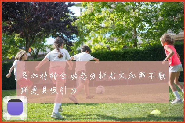 乌加特转会动态分析尤文和那不勒斯更具吸引力
