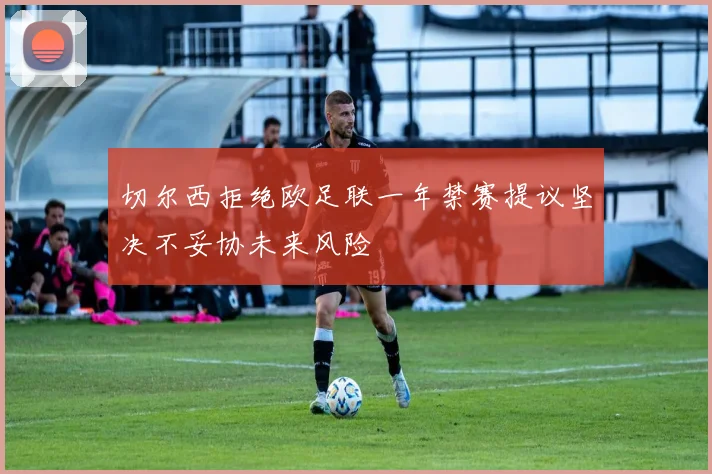 切尔西拒绝欧足联一年禁赛提议坚决不妥协未来风险