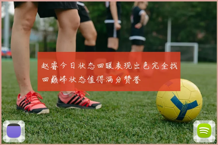 赵睿今日状态回暖表现出色完全找回巅峰状态值得满分赞誉