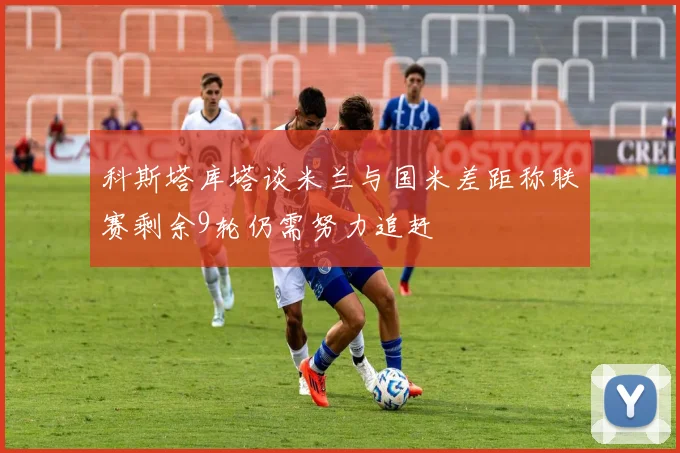 科斯塔库塔谈米兰与国米差距称联赛剩余9轮仍需努力追赶