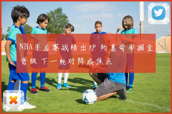 NBA季后赛战绩出炉 约基奇率掘金晋级 下一轮对阵成焦点