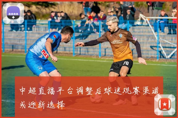 中超直播平台调整后球迷观赛渠道或迎新选择