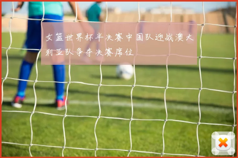 女篮世界杯半决赛中国队迎战澳大利亚队争夺决赛席位