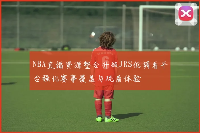 NBA直播资源整合升级JRS低调看平台强化赛事覆盖与观看体验