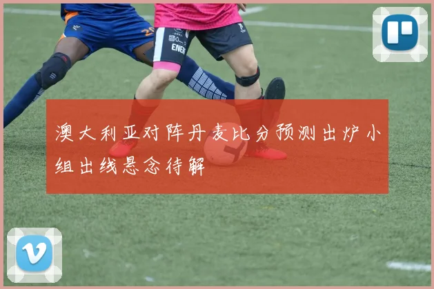 澳大利亚对阵丹麦比分预测出炉小组出线悬念待解