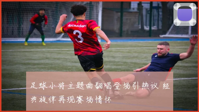 足球小将主题曲翻唱登场引热议 经典旋律再现赛场情怀