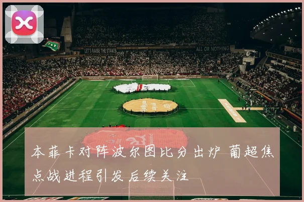 本菲卡对阵波尔图比分出炉 葡超焦点战进程引发后续关注